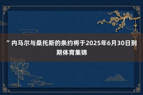 ”内马尔与桑托斯的条约将于2025年6月30日到期体育集锦