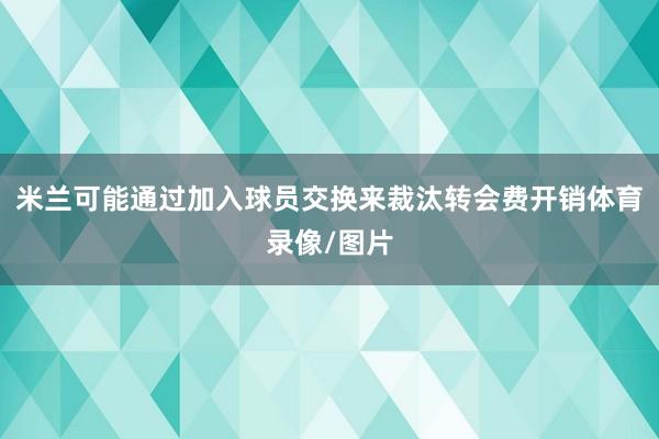 米兰可能通过加入球员交换来裁汰转会费开销体育录像/图片