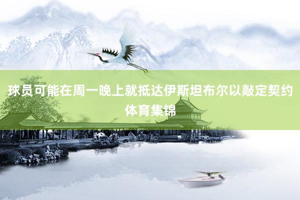 球员可能在周一晚上就抵达伊斯坦布尔以敲定契约体育集锦