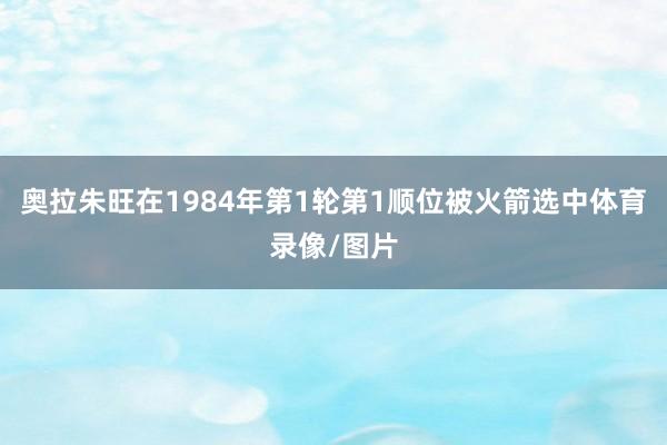 奥拉朱旺在1984年第1轮第1顺位被火箭选中体育录像/图片