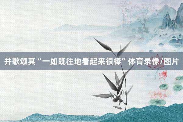 并歌颂其“一如既往地看起来很棒”体育录像/图片