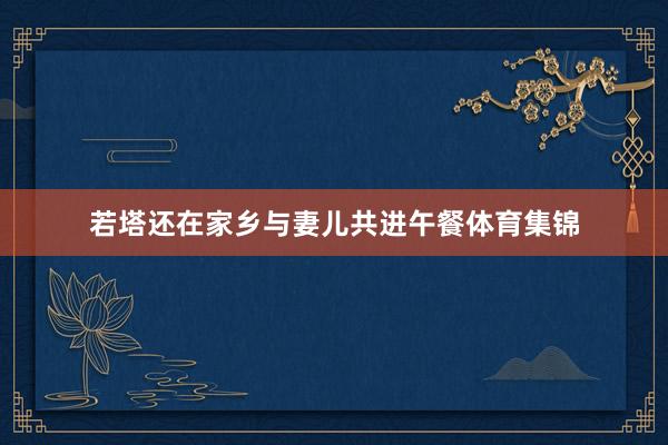若塔还在家乡与妻儿共进午餐体育集锦
