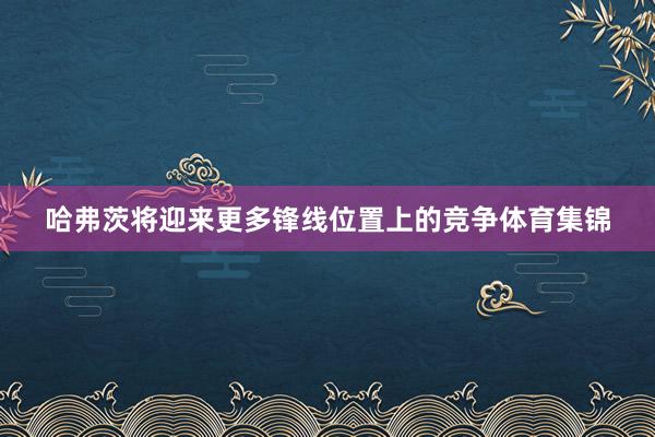 哈弗茨将迎来更多锋线位置上的竞争体育集锦