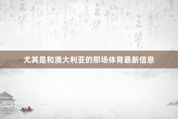 尤其是和澳大利亚的那场体育最新信息