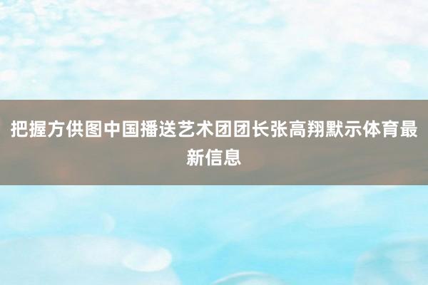 把握方供图中国播送艺术团团长张高翔默示体育最新信息