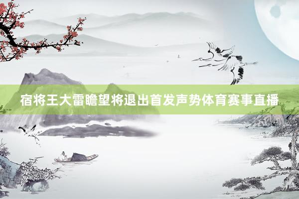 宿将王大雷瞻望将退出首发声势体育赛事直播