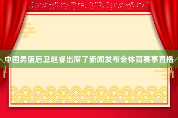 中国男篮后卫赵睿出席了新闻发布会体育赛事直播