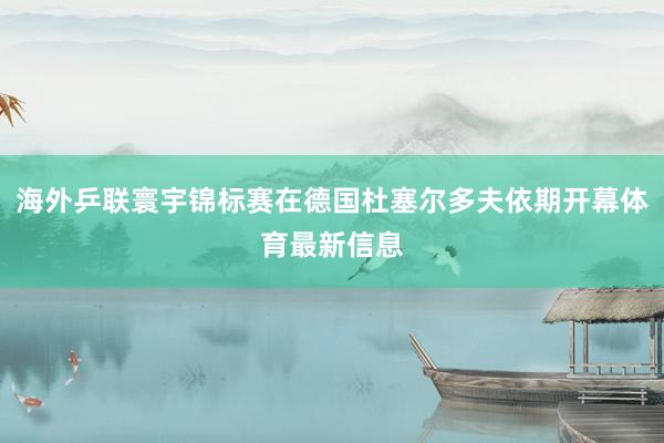 海外乒联寰宇锦标赛在德国杜塞尔多夫依期开幕体育最新信息