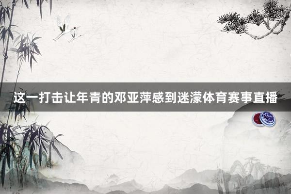 这一打击让年青的邓亚萍感到迷濛体育赛事直播