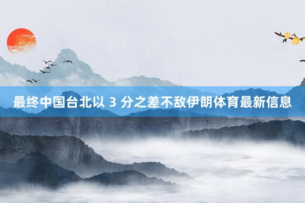 最终中国台北以 3 分之差不敌伊朗体育最新信息