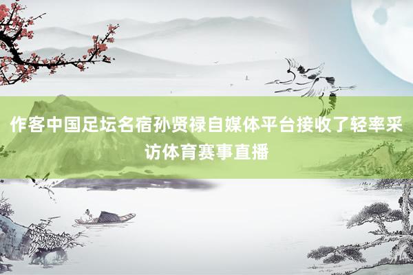 作客中国足坛名宿孙贤禄自媒体平台接收了轻率采访体育赛事直播