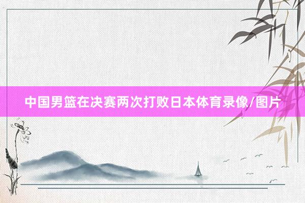 中国男篮在决赛两次打败日本体育录像/图片