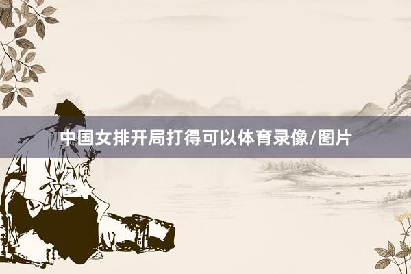 中国女排开局打得可以体育录像/图片