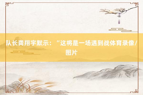 队长龚翔宇默示：“这将是一场遇到战体育录像/图片