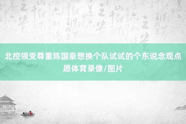 北控领受尊重陈国豪想换个队试试的个东说念观点愿体育录像/图片