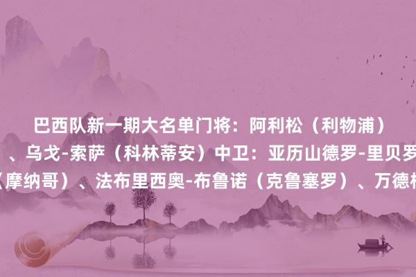 巴西队新一期大名单　　门将：　　阿利松（利物浦）、本托（利雅得奏效）、乌戈-索萨（科林蒂安）　　中卫：　　亚历山德罗-里贝罗（里尔）、卡约-恩里克（摩纳哥）、法布里西奥-布鲁诺（克鲁塞罗）、万德松（摩纳哥）、加布里埃尔（阿森纳）、马尔基尼奥斯（巴黎圣日耳曼）　　边卫：　　阿莱士-桑德罗（弗拉门戈）、谈格拉斯-桑托斯（泽尼特）、韦斯利-利马（罗马）　　中场：　　吉马良斯（纽卡斯尔联）、安德雷-桑托斯（切尔西）、卡塞米罗（曼联）、乔林顿（纽卡斯尔联）、帕奎塔（西汉姆联）　　前卫：　　埃斯特旺（切尔西）、凯奥-若热（克鲁塞罗）、马特乌斯-库尼亚（曼联）、拉菲尼亚（巴塞罗那）、里沙利松（托特纳姆热刺）、若昂-佩德罗（切尔西）、路易斯-恩里克（泽尼特）、马丁内利（阿森纳）　　（新彩）															                体育录像/图片