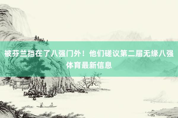 被芬兰挡在了八强门外！他们磋议第二届无缘八强体育最新信息