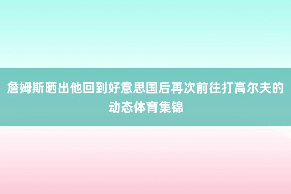 詹姆斯晒出他回到好意思国后再次前往打高尔夫的动态体育集锦