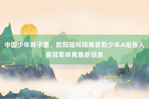 中国少年韩子墨、欧阳瑶珂隔离获取少年A组各人赛冠军体育最新信息