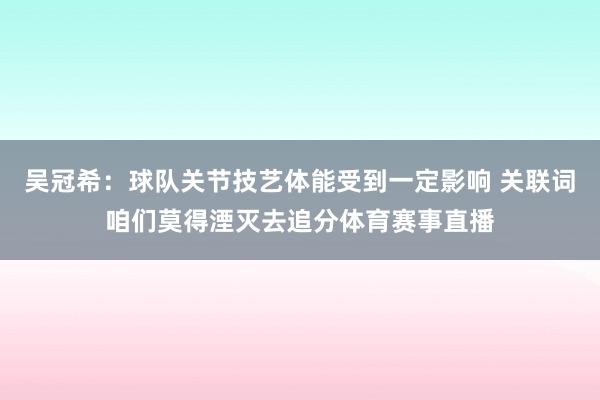 吴冠希：球队关节技艺体能受到一定影响 关联词咱们莫得湮灭去追分体育赛事直播