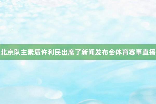 北京队主素质许利民出席了新闻发布会体育赛事直播