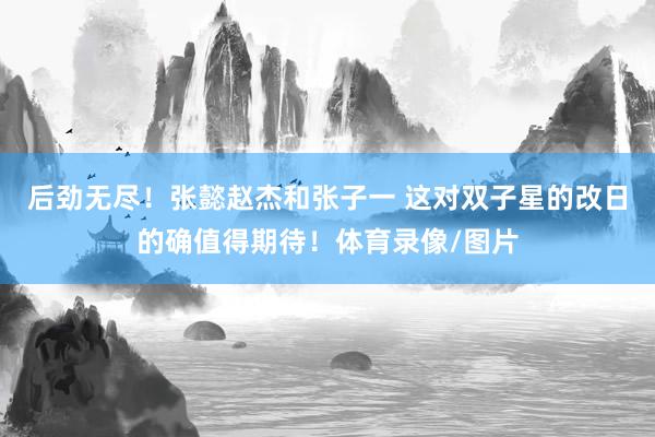 后劲无尽！张懿赵杰和张子一 这对双子星的改日的确值得期待！体育录像/图片