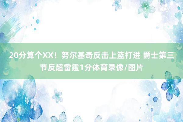 20分算个XX！努尔基奇反击上篮打进 爵士第三节反超雷霆1分体育录像/图片