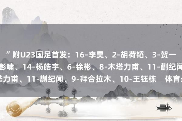 ”附U23国足首发：16-李昊、2-胡荷韬、3-贺一然、4-吾米提江、15-彭啸、14-杨皓宇、6-徐彬、8-木塔力甫、11-蒯纪闻、9-拜合拉木、10-王钰栋    体育最新信息