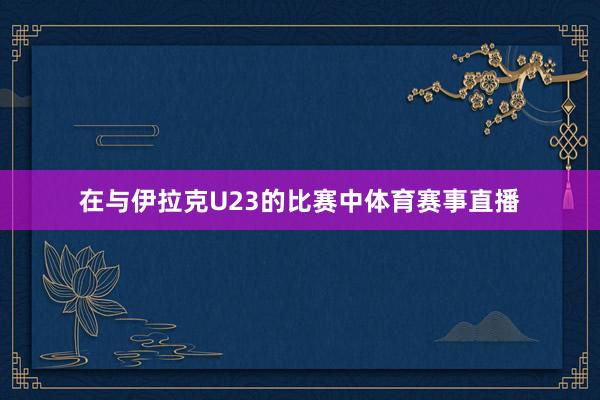 在与伊拉克U23的比赛中体育赛事直播