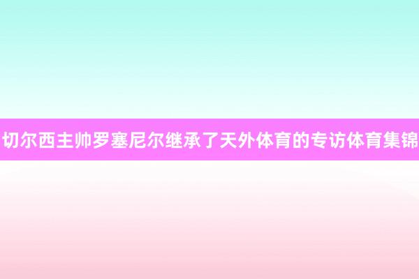 切尔西主帅罗塞尼尔继承了天外体育的专访体育集锦