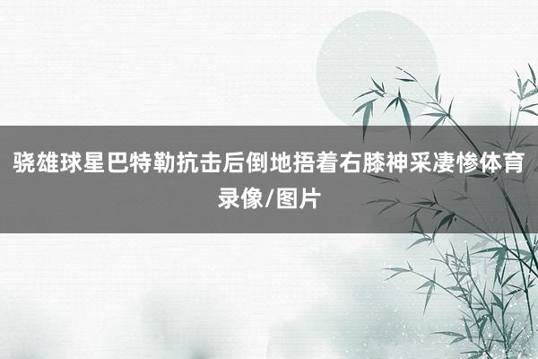 骁雄球星巴特勒抗击后倒地捂着右膝神采凄惨体育录像/图片