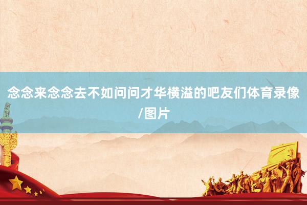 念念来念念去不如问问才华横溢的吧友们体育录像/图片