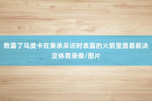 败露了乌度卡在秉承采访时表露的火箭里面最新决定体育录像/图片