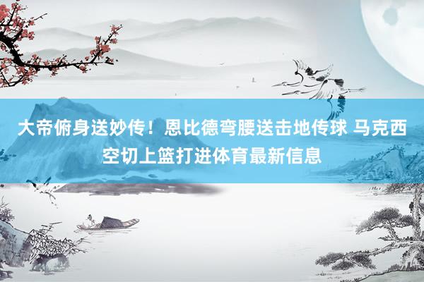 大帝俯身送妙传！恩比德弯腰送击地传球 马克西空切上篮打进体育最新信息