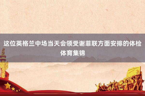 这位英格兰中场当天会领受谢菲联方面安排的体检体育集锦