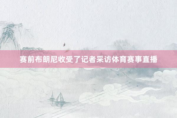赛前布朗尼收受了记者采访体育赛事直播
