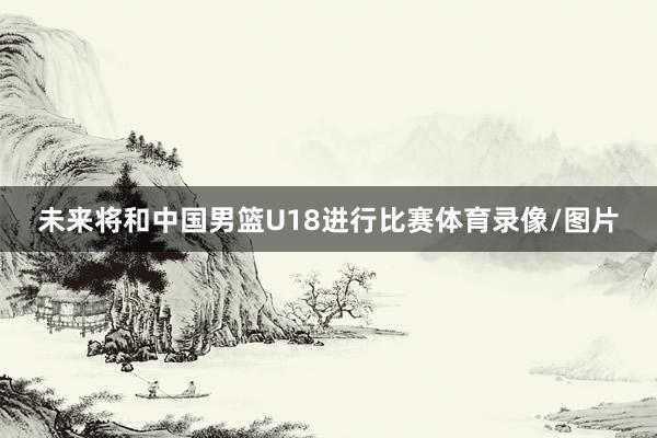 未来将和中国男篮U18进行比赛体育录像/图片