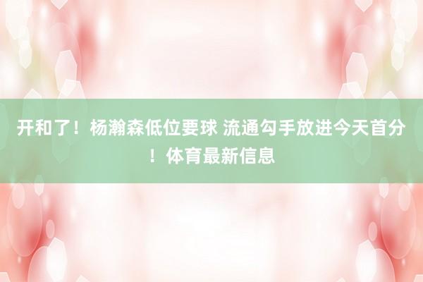 开和了！杨瀚森低位要球 流通勾手放进今天首分！体育最新信息