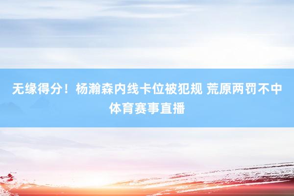 无缘得分！杨瀚森内线卡位被犯规 荒原两罚不中体育赛事直播