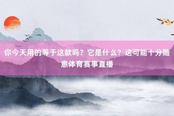 你今天用的等于这款吗？它是什么？这可能十分随意体育赛事直播
