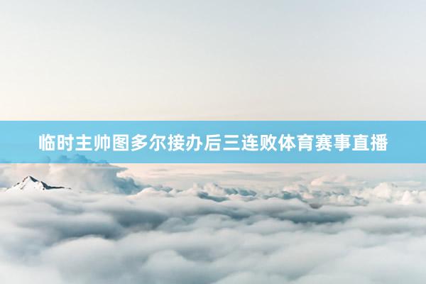 临时主帅图多尔接办后三连败体育赛事直播