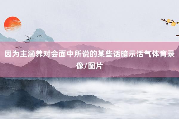 因为主涵养对会面中所说的某些话暗示活气体育录像/图片