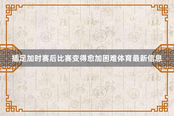 插足加时赛后比赛变得愈加困难体育最新信息