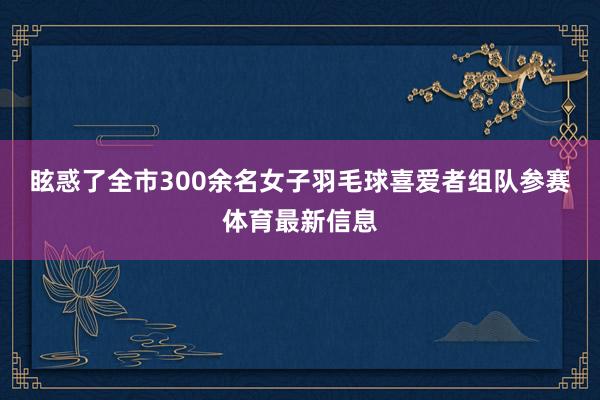 眩惑了全市300余名女子羽毛球喜爱者组队参赛体育最新信息
