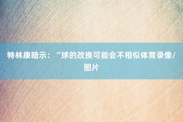 特林康暗示：“球的改换可能会不相似体育录像/图片