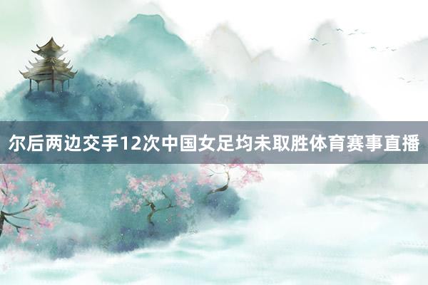 尔后两边交手12次中国女足均未取胜体育赛事直播