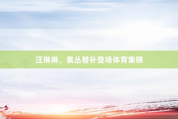 汪琳琳、袁丛替补登场体育集锦