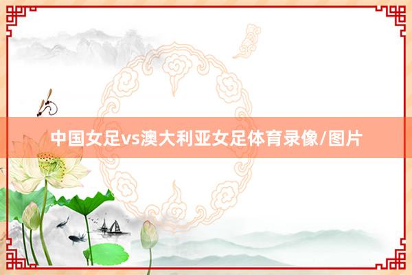 中国女足vs澳大利亚女足体育录像/图片