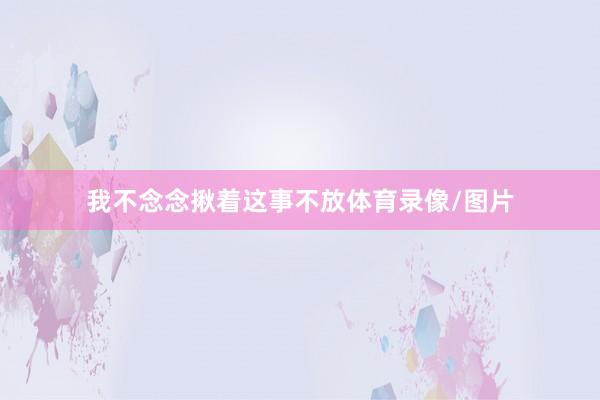 我不念念揪着这事不放体育录像/图片