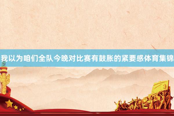 我以为咱们全队今晚对比赛有鼓胀的紧要感体育集锦
